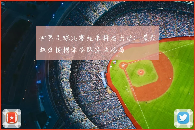 世界足球比赛结果排名出炉：最新积分榜揭示各队实力格局