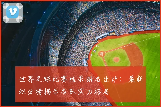 世界足球比赛结果排名出炉：最新积分榜揭示各队实力格局