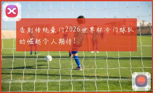 告别传统豪门2026世界杯冷门球队的崛起令人期待!