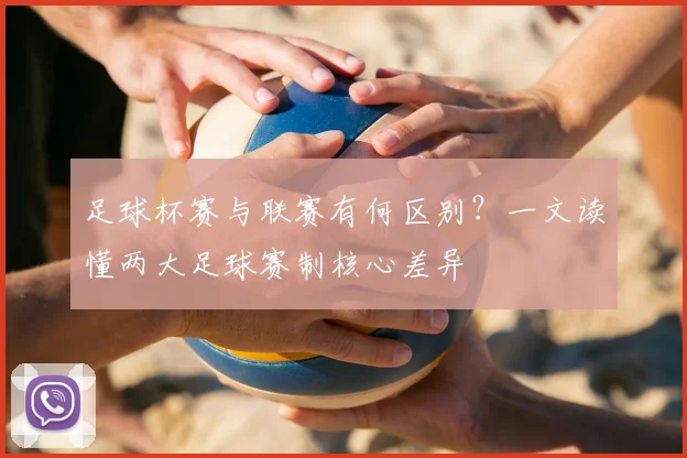 足球杯赛与联赛有何区别?一文读懂两大足球赛制核心差异