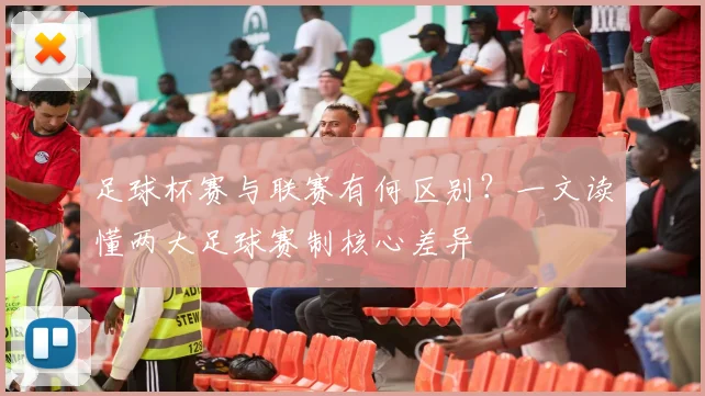 足球杯赛与联赛有何区别？一文读懂两大足球赛制核心差异