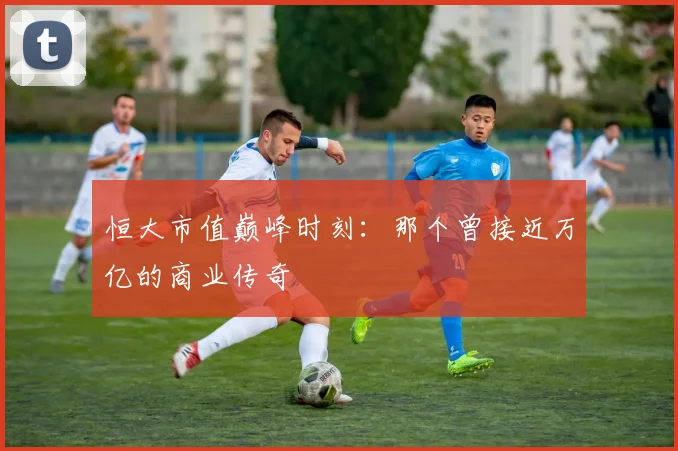 恒大市值巅峰时刻:那个曾接近万亿的商业传奇